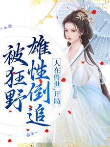 完结版人在兽世，开局被狂野雄性倒追在哪免费看，千蕴小说在线阅读